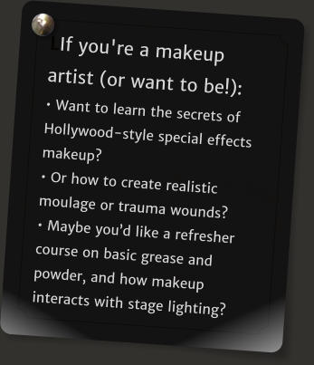LIf you're a makeup artist (or want to be!): • Want to learn the secrets of Hollywood-style special effects makeup? • Or how to create realistic moulage or trauma wounds?  • Maybe you’d like a refresher course on basic grease and powder, and how makeup interacts with stage lighting?